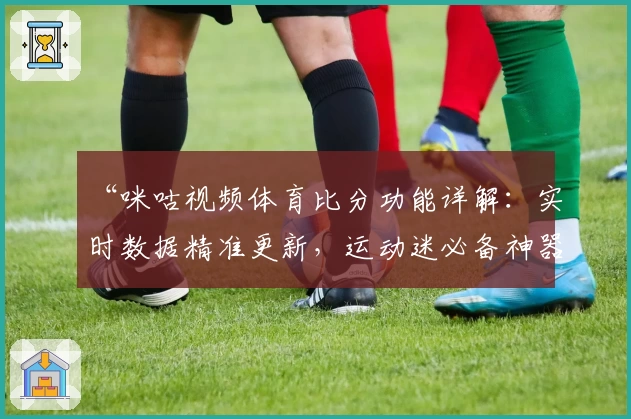 “咪咕视频体育比分功能详解：实时数据精准更新，运动迷必备神器”