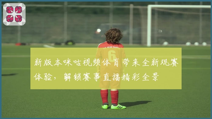 新版本咪咕视频体育带来全新观赛体验,解锁赛事直播精彩全景