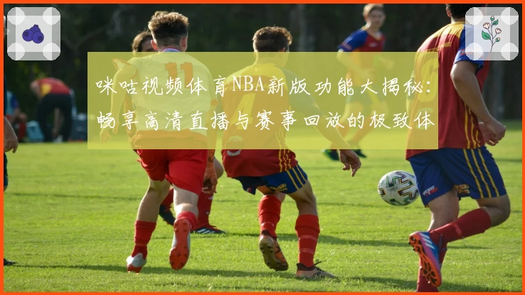 咪咕视频体育NBA新版功能大揭秘：畅享高清直播与赛事回放的极致体验