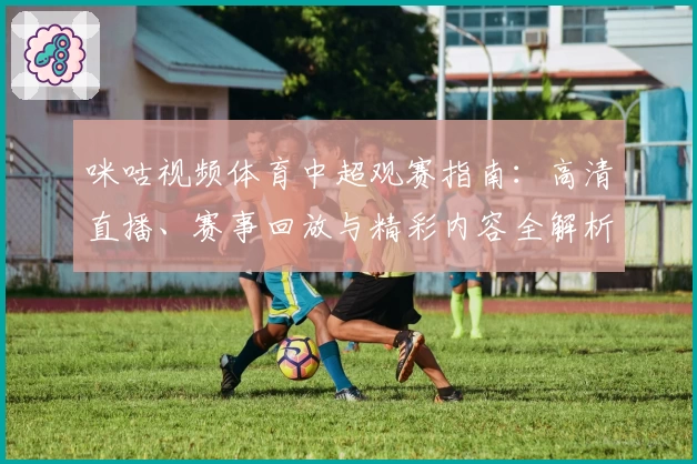 咪咕视频体育中超观赛指南：高清直播、赛事回放与精彩内容全解析