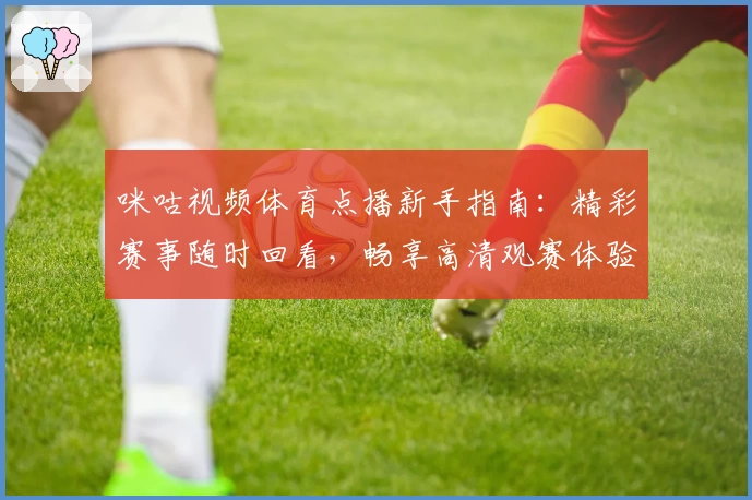 咪咕视频体育点播新手指南：精彩赛事随时回看，畅享高清观赛体验