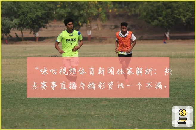 “咪咕视频体育新闻独家解析：热点赛事直播与精彩资讯一个不漏，体验再升级”