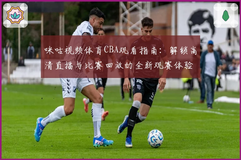 咪咕视频体育CBA观看指南：解锁高清直播与比赛回放的全新观赛体验