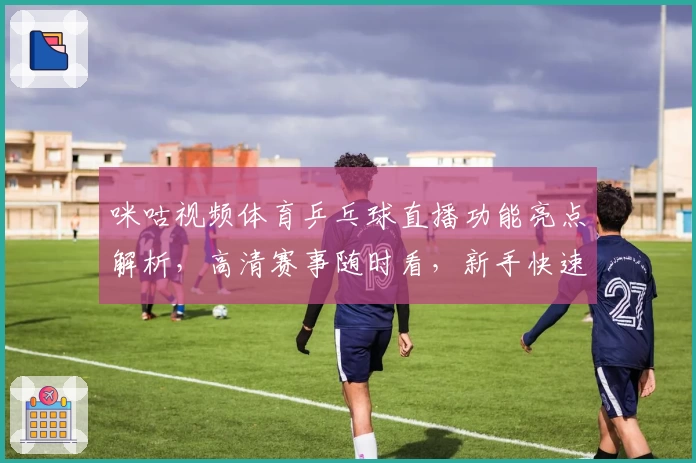 咪咕视频体育乒乓球直播功能亮点解析，高清赛事随时看，新手快速上手指南