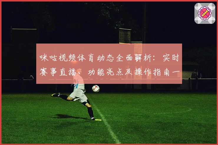 咪咕视频体育动态全面解析：实时赛事直播、功能亮点及操作指南一文看懂