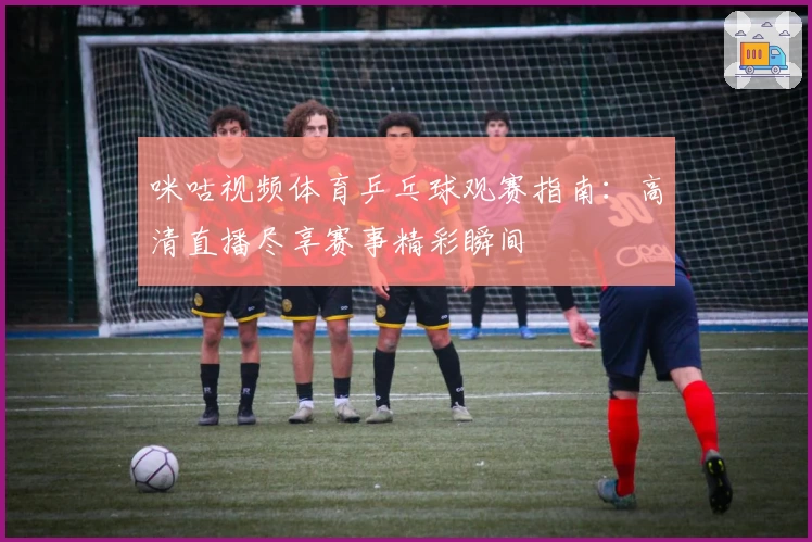 咪咕视频体育乒乓球观赛指南：高清直播尽享赛事精彩瞬间