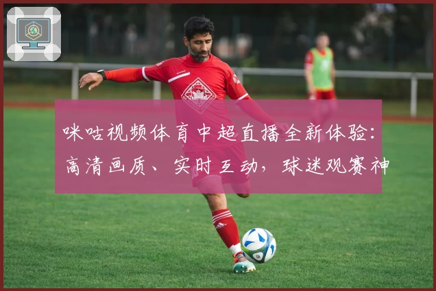 咪咕视频体育中超直播全新体验：高清画质、实时互动，球迷观赛神器
