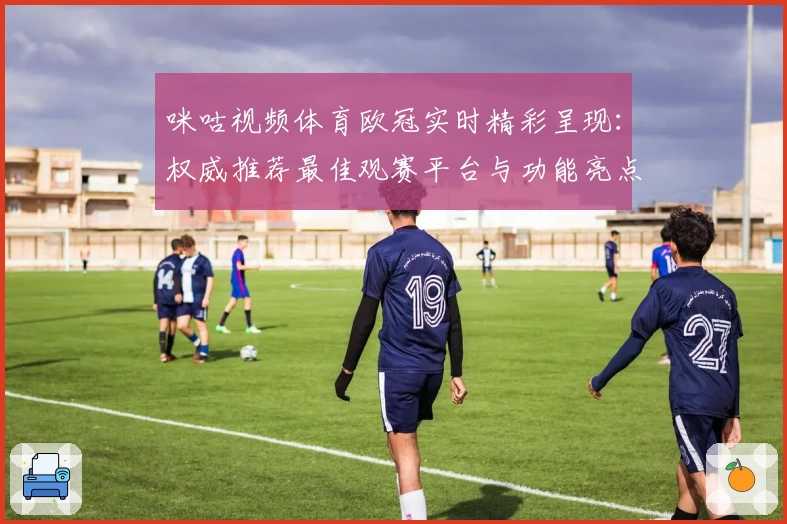 咪咕视频体育欧冠实时精彩呈现：权威推荐最佳观赛平台与功能亮点解析