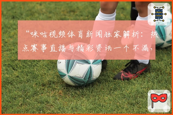 “咪咕视频体育新闻独家解析：热点赛事直播与精彩资讯一个不漏，体验再升级”
