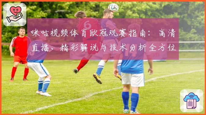 咪咕视频体育欧冠观赛指南：高清直播、精彩解说与技术分析全方位体验