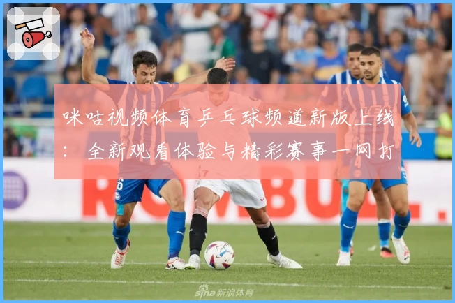 咪咕视频体育乒乓球频道新版上线：全新观看体验与精彩赛事一网打尽