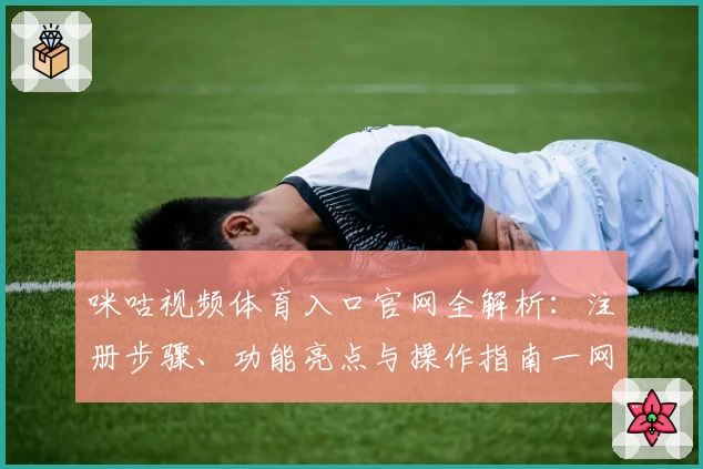 咪咕视频体育入口官网全解析：注册步骤、功能亮点与操作指南一网打尽
