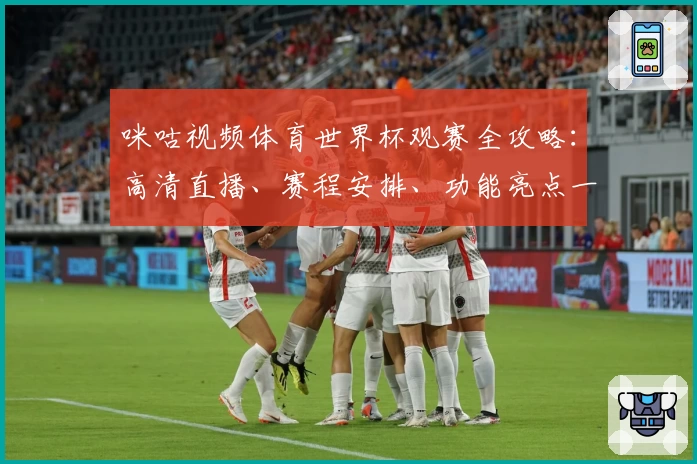 咪咕视频体育世界杯观赛全攻略：高清直播、赛程安排、功能亮点一次看懂