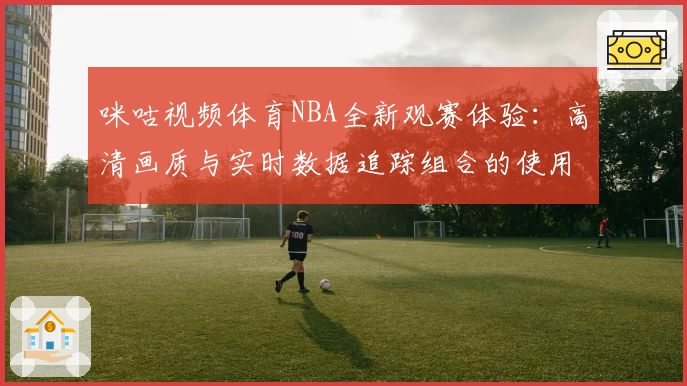 咪咕视频体育NBA全新观赛体验：高清画质与实时数据追踪组合的使用感受
