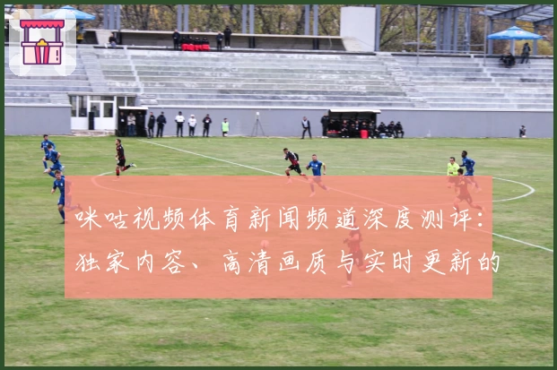 咪咕视频体育新闻频道深度测评：独家内容、高清画质与实时更新的使用体验分析